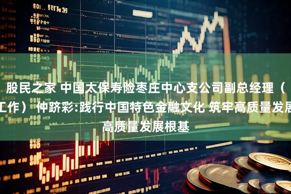 股民之家 中国太保寿险枣庄中心支公司副总经理（主持工作） 仲跻彩:践行中国特色金融文化 筑牢高质量发展根基