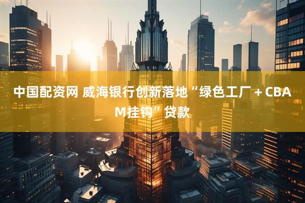 中国配资网 威海银行创新落地“绿色工厂＋CBAM挂钩”贷款
