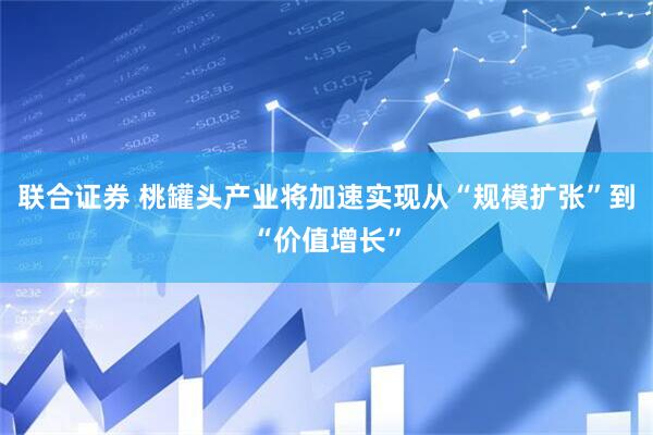 联合证券 桃罐头产业将加速实现从“规模扩张”到“价值增长”