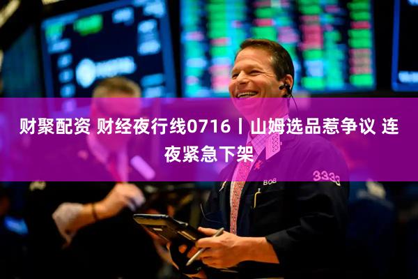财聚配资 财经夜行线0716丨山姆选品惹争议 连夜紧急下架