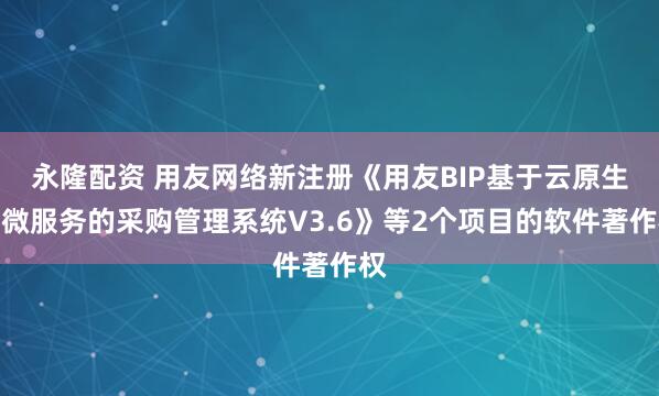 永隆配资 用友网络新注册《用友BIP基于云原生、微服务的采购管理系统V3.6》等2个项目的软件著作权