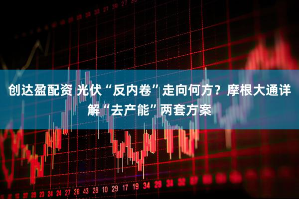 创达盈配资 光伏“反内卷”走向何方？摩根大通详解“去产能”两套方案