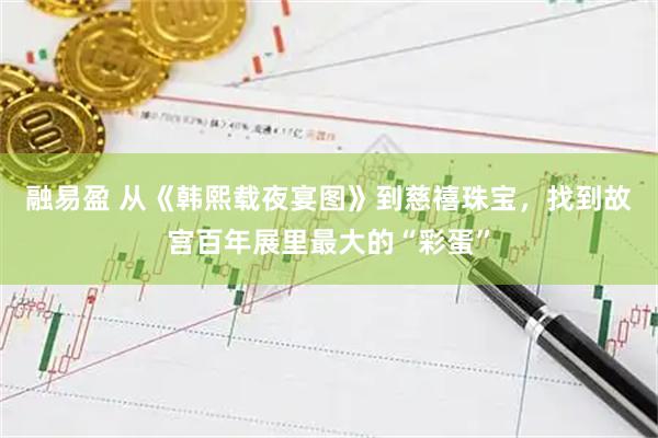 融易盈 从《韩熙载夜宴图》到慈禧珠宝，找到故宫百年展里最大的“彩蛋”