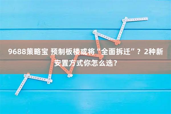 9688策略宝 预制板楼或将“全面拆迁”？2种新安置方式你怎么选？