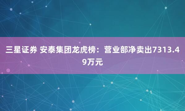 三星证券 安泰集团龙虎榜：营业部净卖出7313.49万元