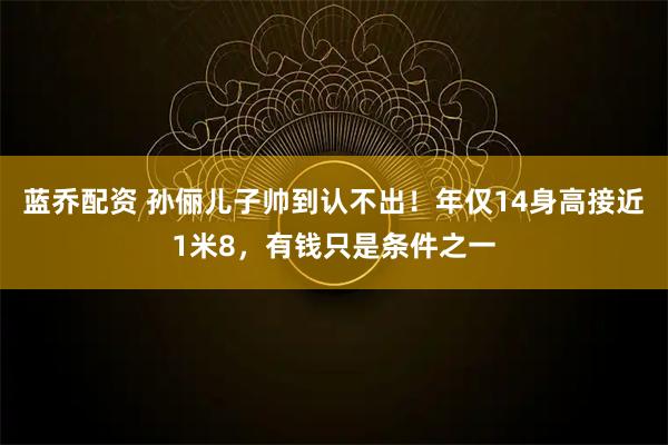 蓝乔配资 孙俪儿子帅到认不出！年仅14身高接近1米8，有钱只是条件之一