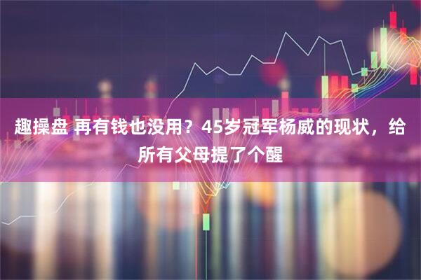 趣操盘 再有钱也没用？45岁冠军杨威的现状，给所有父母提了个醒