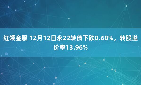 红领金服 12月12日永22转债下跌0.68%，转股溢价率13.96%