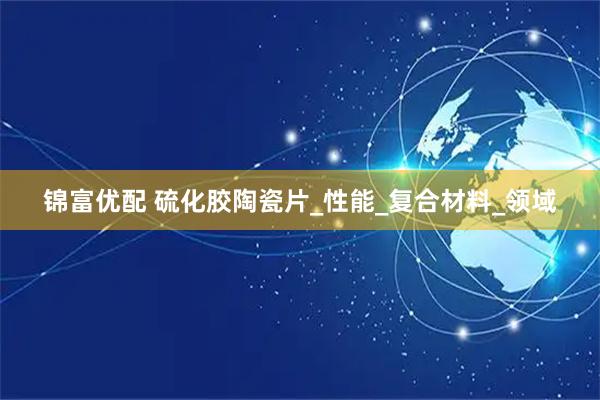 锦富优配 硫化胶陶瓷片_性能_复合材料_领域