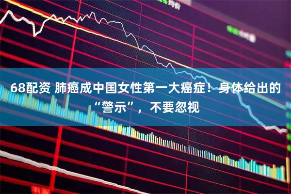 68配资 肺癌成中国女性第一大癌症！身体给出的“警示”，不要忽视